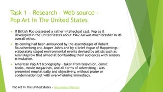 Task 1 – Research – Web source -
Pop Art In The United States
 If British Pop possessed a rather intellectual cast, Pop as it
developed in the United States about 1962-64 was much brasher in its
overall ethos.
 Its coming had been announced by the assemblages of Robert
Rauschenberg and Jasper Johns and by a brief vogue of Happenings –
elaborately staged environmental events devised by artists such as
Allan Kaprow that aimed at bombarding their audiences with sensory
stimulation.
 American Pop Art iconography – taken from television, comic
books, movie magazines, and all forms of advertising – was
presented emphatically and objectively, without praise or
condemnation but with overwhelming immediacy.
Pop Art In The United States - Information Website
 