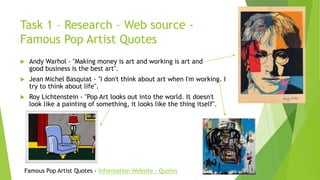 Task 1 – Research – Web source -
Famous Pop Artist Quotes
 Andy Warhol - "Making money is art and working is art and
good business is the best art".
 Jean Michel Basquiat - "I don't think about art when I'm working. I
try to think about life".
 Roy Lichtenstein - "Pop Art looks out into the world. It doesn't
look like a painting of something, it looks like the thing itself".
Famous Pop Artist Quotes - Information Website - Quotes
 