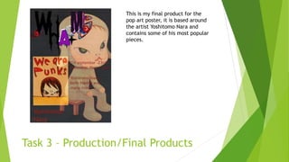 Task 3 – Production/Final Products
This is my final product for the
pop art poster, it is based around
the artist Yoshitomo Nara and
contains some of his most popular
pieces.
 