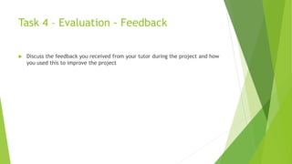 Task 4 – Evaluation - Feedback
 Discuss the feedback you received from your tutor during the project and how
you used this to improve the project
 