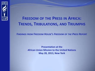 FREEDOM OF THE PRESS IN AFRICA:
TRENDS, TRIBULATIONS, AND TRIUMPHS
FINDINGS FROM FREEDOM HOUSE’S FREEDOM OF THE PRESS REPORT
Presentation at the
African Union Mission to the United Nations
May 28, 2013, New York
 