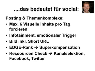 ....das bedeutet für social:
Posting & Themenkomplexe:
• Max. 6 Visuelle Inhalte pro Tag
forcieren
• Infotainment, emotionaler Trigger
• Bild inkl. Short URL
• EDGE-Rank  Superkompensation
• Ressourcen Check  Kanalselektion;
Facebook, Twitter
 