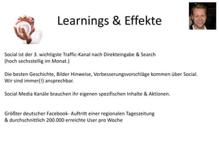 Learnings & Effekte
Social ist der 3. wichtigste Traffic-Kanal nach Direkteingabe & Search
(hoch sechsstellig im Monat.)
Die besten Geschichte, Bilder Hinweise, Verbesserungsvorschläge kommen über Social.
Wir sind immer(!) ansprechbar.
Social Media Kanäle brauchen ihr eigenen spezifischen Inhalte & Aktionen.
Größter deutscher Facebook- Auftritt einer regionalen Tageszeitung
& durchschnittlich 200.000 erreichte User pro Woche
 