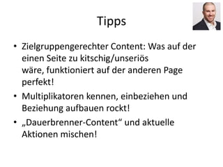 Tipps
• Zielgruppengerechter Content: Was auf der
einen Seite zu kitschig/unseriös
wäre, funktioniert auf der anderen Page
perfekt!
• Multiplikatoren kennen, einbeziehen und
Beziehung aufbauen rockt!
• „Dauerbrenner-Content“ und aktuelle
Aktionen mischen!
 