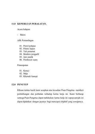 11.0 KEPERLUAN PERALATAN. 
Acara balapan 
- Baton 
AJK Pertandingan 
01. Pistol pelepas 
02. Peluru kapur 
03. Tali penamat 
04. Bendera pengadil 
05. Jam randik 
06. Pembesar suara 
Penempatan 
01. Kerusi 
02. Meja 
03. Khemah kanopi 
12.0 PENUTUP 
Ribuan terima kasih kami ucapkan atas kesudian Puan Pengetua memberi 
pertimbangan dan perhatian terhadap kertas kerja ini. Kami berharap 
semoga Puan Pengetua dapat meluluskan kertas kerja ini supaya projek ini 
dapat dijalankan dengan jayanya bagi mencapai objektif yang sewajarnya. 
 