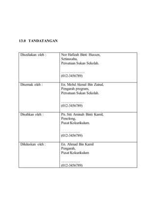 13.0 TANDATANGAN 
Disediakan oleh : Nor Hafizah Binti Hussen, 
Setiausaha, 
Persatuan Sukan Sekolah. 
………………. 
(012-3456789) 
Disemak oleh : En. Mohd Akmal Bin Zainal, 
Pengarah program, 
Persatuan Sukan Sekolah. 
……………… 
(012-3456789) 
Disahkan oleh : 
Pn. Siti Aminah Binti Kamil, 
Penolong, 
Pusat Kokurikulum. 
…………… 
(012-3456789) 
Diluluskan oleh : En. Ahmad Bin Kamil 
Pengarah, 
Pusat Kokurikulum 
…………… 
(012-3456789) 
