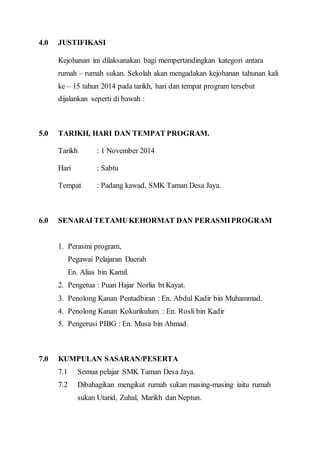 4.0 JUSTIFIKASI 
Kejohanan ini dilaksanakan bagi mempertandingkan kategori antara 
rumah – rumah sukan. Sekolah akan mengadakan kejohanan tahunan kali 
ke – 15 tahun 2014 pada tarikh, hari dan tempat program tersebut 
dijalankan seperti di bawah : 
5.0 TARIKH, HARI DAN TEMPAT PROGRAM. 
Tarikh : 1 November 2014 
Hari : Sabtu 
Tempat : Padang kawad, SMK Taman Desa Jaya. 
6.0 SENARAI TETAMU KEHORMAT DAN PERASMI PROGRAM 
1. Perasmi program, 
Pegawai Pelajaran Daerah 
En. Alias bin Kamil. 
2. Pengetua : Puan Hajar Norlia bt Kayat. 
3. Penolong Kanan Pentadbiran : En. Abdul Kadir bin Muhammad. 
4. Penolong Kanan Kokurikulum : En. Rosli bin Kadir 
5. Pengerusi PIBG : En. Musa bin Ahmad. 
7.0 KUMPULAN SASARAN/PESERTA 
7.1 Semua pelajar SMK Taman Desa Jaya. 
7.2 Dibahagikan mengikut rumah sukan masing-masing iaitu rumah 
sukan Utarid, Zuhal, Marikh dan Neptun. 
 