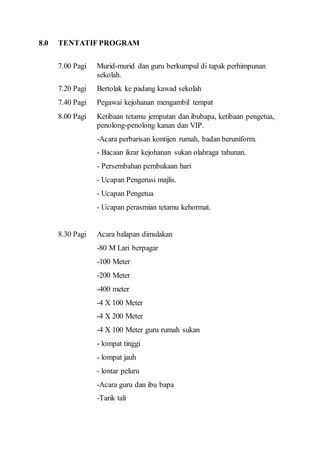 8.0 TENTATIF PROGRAM 
7.00 Pagi Murid-murid dan guru berkumpul di tapak perhimpunan 
sekolah. 
7.20 Pagi Bertolak ke padang kawad sekolah 
7.40 Pagi Pegawai kejohanan mengambil tempat 
8.00 Pagi Ketibaan tetamu jemputan dan ibubapa, ketibaan pengetua, 
penolong-penolong kanan dan VIP. 
-Acara perbarisan kontijen rumah, badan beruniform. 
- Bacaan ikrar kejohanan sukan olahraga tahunan. 
- Persembahan pembukaan hari 
- Ucapan Pengerusi majlis. 
- Ucapan Pengetua 
- Ucapan perasmian tetamu kehormat. 
8.30 Pagi Acara balapan dimulakan 
-80 M Lari berpagar 
-100 Meter 
-200 Meter 
-400 meter 
-4 X 100 Meter 
-4 X 200 Meter 
-4 X 100 Meter guru rumah sukan 
- lompat tinggi 
- lompat jauh 
- lontar peluru 
-Acara guru dan ibu bapa 
-Tarik tali 
 