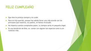 FELIZ CUMPLEAÑO
Que dios te proteja siempre y te cuide.
Para mi hijo querido, porque has sabido llevar una vida acorde con los
principios que nosotros, tus padres, te hemos inculcado.
No importa cuantos cumpleaños pasen, tu siempre serás mi pequeño ángel.
Es una bendición de Dios, es contar con alguien tan especial como tu en
nuestras vida.