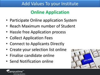 Add Values To your Institute

Online Application
•
•
•
•
•
•
•
•

Participate Online application System
Reach Maximum number of Student
Hassle free Application process
Collect Application Fees
Connect to Applicants Directly
Create your selection list online
Finalise candidate online
Send Notification online

 