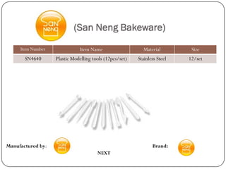 (San Neng Bakeware)
     Item Number              Item Name                    Material         Size
       SN4640      Plastic Modelling tools (12pcs/set)   Stainless Steel   12/set




Manufactured by:                                                Brand:
                                       NEXT
 