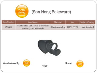 (San Neng Bakeware)

Item Number               Item Name                Material       Size      Surface Coating
              Heart Fluted Tart Mould-Removable
  SN5566                                        Aluminum Alloy 152*137*20   Hard Anodized
                   Bottom (Hard Anodized)




Manufactured by:                                             Brand:
                                      NEXT
 