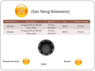 (San Neng Bakeware)

  Item Number           Item Name             Material    Size      Surface Coating
                   Octagonal Bread Mould       0.5mm
    SN6204                                                98*42        P.T.F.E.
                        (Non-stick)           Alu Steel
                   Octagonal Bread Mould       0.5mm
    SN6205                                                98*35        P.T.F.E.
                        (Non-stick)           Alu Steel




Manufactured by:                                           Brand:
                                       NEXT
 
