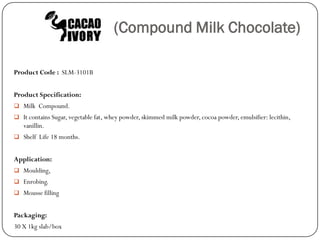 (Compound Milk Chocolate)

Product Code : SLM-3101B


Product Specification:
 Milk Compound.
 It contains Sugar, vegetable fat, whey powder, skimmed milk powder, cocoa powder, emulsifier: lecithin,
   vanillin.
 Shelf Life 18 months.


Application:
 Moulding,
 Enrobing.
 Mousse filling


Packaging:
30 X 1kg slab/box
 