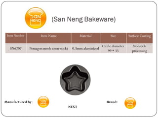 (San Neng Bakeware)

 Item Number          Item Name                   Material          Size         Surface Coating

                                                               Circle diameter      Nonstick
   SN6207      Pentagon mode (non-stick)    0.5mm aluminized
                                                                   99 * 33         processing




Manufactured by:                                                  Brand:
                                           NEXT
 