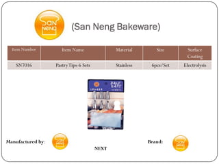 (San Neng Bakeware)

  Item Number         Item Name                Material       Size      Surface
                                                                        Coating
    SN7016         Pastry Tips-6 Sets          Stainless    6pcs/Set   Electrolysis




Manufactured by:                                           Brand:
                                        NEXT
 