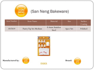 (San Neng Bakeware)

   Item Number          Item Name             Material         Size     Surface
                                                                        Coating
                                           0.4mm Stainless
     SN7019        Pastry Tip Set-Medium                     6pcs/Set   Polished
                                               Steel




Manufactured by:                                             Brand:
                                      INDEX
 