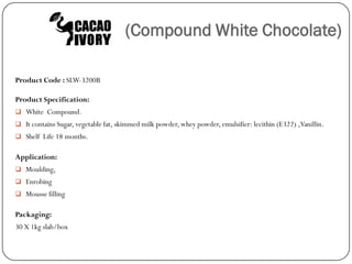 (Compound White Chocolate)

Product Code : SLW-3200B

Product Specification:
 White Compound.
 It contains Sugar, vegetable fat, skimmed milk powder, whey powder, emulsifier: lecithin (E322) ,Vanillin.
 Shelf Life 18 months.


Application:
 Moulding,
 Enrobing
 Mousse filling


Packaging:
30 X 1kg slab/box
 