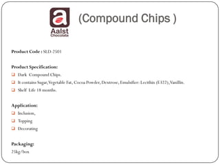 (Compound Chips )

Product Code : SLD-2501


Product Specification:
 Dark Compound Chips.
 It contains Sugar, Vegetable Fat, Cocoa Powder, Dextrose, Emulsifier: Lecithin (E322), Vanillin.
 Shelf Life 18 months.


Application:
 Inclusion,
 Topping
 Decorating


Packaging:
25kg/box
 