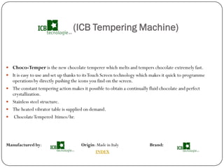 (ICB Tempering Machine)


 Choco-Temper is the new chocolate temperer which melts and tempers chocolate extremely fast.
 It is easy to use and set up thanks to its Touch Screen technology which makes it quick to programme
    operations by directly pushing the icons you find on the screen.
   The constant tempering action makes it possible to obtain a continually fluid chocolate and perfect
    crystallization.
   Stainless steel structure.
   The heated vibrator table is supplied on demand.
    Chocolate Tempered 3times/hr.




Manufactured by:                        Origin: Made in Italy               Brand:
                                               INDEX
 