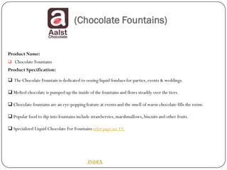 (Chocolate Fountains)


Product Name:
 Chocolate Fountains
Product Specification:

 The Chocolate Fountain is dedicated to oozing liquid fondues for parties, events & weddings.

 Melted chocolate is pumped up the inside of the fountains and flows steadily over the tiers.

 Chocolate fountains are an eye-popping feature at events and the smell of warm chocolate fills the room.

 Popular food to dip into fountains include strawberries, marshmallows, biscuits and other fruits.

 Specialized Liquid Chocolate For Fountains refer page no 19.




                                            INDEX
 