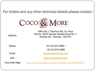 For Orders and any other technical details please contact :




                              Office No.1, Paulina CHS, Gr. Floor,
                          Plot No. 96/97 Sewree Wadala Road No. 7,
    Address :
                                Wadala (W), Mumbai - 400 031.



    Telefax :                        +91 22 2418 3868 /
                                     +91 22 2410 3699
     Email :                      info@cocoandmore.com

     URL :                         www.cocoandmore.com

 Face book Page:   https://www.facebook.com/pages/CocoMore/305281829569711
 