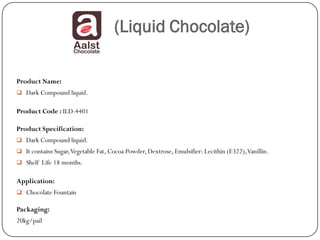 (Liquid Chocolate)

Product Name:
 Dark Compound liquid.


Product Code : ILD-4401

Product Specification:
 Dark Compound liquid.
 It contains Sugar, Vegetable Fat, Cocoa Powder, Dextrose, Emulsifier: Lecithin (E322), Vanillin.
 Shelf Life 18 months.


Application:
 Chocolate Fountain

Packaging:
20kg/pail
 