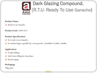 Dark Glazing Compound.
                                   (R.T.U- Ready To Use Ganache)
Product Name:
 Ready to use Ganache


Product Code : SND 3515

Product Specification:
 It is ready to use Ganache.
 It contains Sugar, vegetable fat, cocoa powder , Emulsifier: lecithin , Vanillin.


Application:
 Cookie Fillings
 Soft Center filling for chocolates.
 Donut toping.

Packaging:
20kg/pail.
                                                      INDEX
 