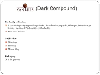 (Dark Compound)

Product Specification:
 It contains Sugar ,Hydrogenated vegetable fat, Fat-reduced cocoa powder, Milk sugar , Emulsifier: soya
   lecithin , Stabilizer: E492, Emulsifier: E476 ; Vanillin
 Shelf Life:18 months.


Application:
 Moulding,
 Enrobing
 Mousse filling


Packaging:
20 X 500gm/box
 
