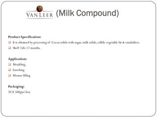 (Milk Compound)

Product Specification:
 It is obtained by processing of Cocoa solids with sugar, milk solids, edible vegetable fat & emulsifiers.
 Shelf Life:12 months.


Application:
 Moulding,
 Enrobing
 Mousse filling


Packaging:
20 X 500gm/box
 
