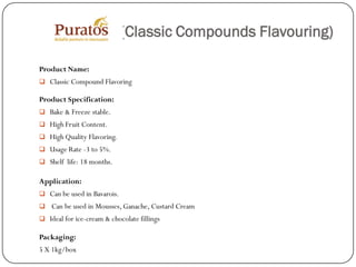 (Classic Compounds Flavouring)

Product Name:
 Classic Compound Flavoring

Product Specification:
 Bake & Freeze stable.
 High Fruit Content.
 High Quality Flavoring.
 Usage Rate -3 to 5%.
 Shelf life: 18 months.

Application:
 Can be used in Bavarois.
 Can be used in Mousses, Ganache, Custard Cream
 Ideal for ice-cream & chocolate fillings

Packaging:
5 X 1kg/box
 