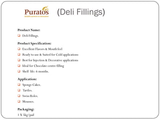 (Deli Fillings)
Product Name:
 Deli Fillings.

Product Specification:
 Excellent Flavors & Mouth feel
 Ready to use & Suited for Cold applications
 Best for Injection & Decorative applications
 Ideal for Chocolate centre filling
 Shelf life: 6 months.

Application:
 Sponge Cakes.
 Tartles.
 Swiss Roles.
 Mousses.

Packaging:
1 X 5kg/pail
 