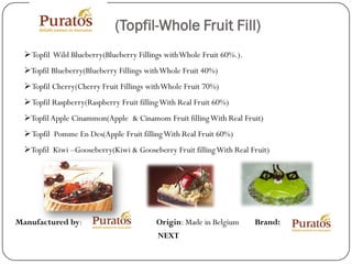 (Topfil-Whole Fruit Fill)
  Topfil Wild Blueberry(Blueberry Fillings with Whole Fruit 60%.).
  Topfil Blueberry(Blueberry Fillings with Whole Fruit 40%)
  Topfil Cherry(Cherry Fruit Fillings with Whole Fruit 70%)
  Topfil Raspberry(Raspberry Fruit filling With Real Fruit 60%)
  Topfil Apple Cinammon(Apple & Cinamom Fruit filling With Real Fruit)
  Topfil Pomme En Des(Apple Fruit filling With Real Fruit 60%)
  Topfil Kiwi –Gooseberry(Kiwi & Gooseberry Fruit filling With Real Fruit)




Manufactured by:                          Origin: Made in Belgium     Brand:
                                          NEXT
 