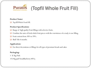 (Topfil Whole Fruit Fill)
Product Name:
 Top fill Whole Fruit Fill.

Product Specification:
 Range of high quality Fruit fillings with selective fruits.
 Combine the taste of fresh whole fruit pieces with the convinience of a ready to use filling.
 Fruit content from 30% to 70%.
 Shelf life:6 months.

Application:
 For direct decorations or fillings for all types of premium breads and cakes


Packaging:
1 X 5kg/Pail.
3 X 4kg pail/box(Blueberry 40%).
 