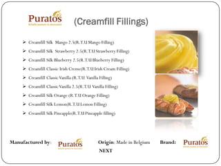 (Creamfill Fillings)
     Creamfill Silk Mango 2.5(R.T.U Mango Filling)
     Creamfill Silk Strawberry 2.5(R.T.U Strawberry Filling)
     Creamfill Silk Blueberry 2.5(R.T.U Blueberry Filling)
     Creamfill Classic Irish Creme(R.T.U Irish Cream Filling)
     Creamfill Classic Vanilla (R.T.U Vanilla Filling)
     Creamfill Classic Vanilla 2.5(R.T.U Vanilla Filling)
     Creamfill Silk Orange (R.T.U Orange Filling)
     Creamfill Silk Lemon(R.T.U Lemon Filling)
     Creamfill Silk Pineapple(R.T.U Pineapple filling)




Manufactured by:                               Origin: Made in Belgium   Brand:
                                               NEXT
 