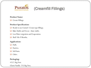 (Creamfill Fillings)
Product Name:
 Cream Fillings.

Product Specification:
 Ready to use Custard Cream type fillings.
 Bake-Stable and Freeze –thaw stable.
 Low Water migration and Evaporation.
 Shelf life:9 Months.

Application:
 Puffs.
 Pastries.
 Soft buns.
 Cakes.

Packaging:
4 X 2.5kg/box
Classic Vanilla 2 X 5kg/box.
 