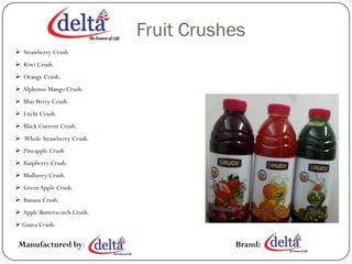 Fruit Crushes
 Strawberry Crush
 Kiwi Crush.
 Orange Crush.
 Alphonso Mango Crush.
 Blue Berry Crush.
 Litchi Crush.
 Black Current Crush.
 Whole Strawberry Crush.
 Pineapple Crush
 Raspberry Crush.
 Mulberry Crush.
 Green Apple Crush.
 Banana Crush.
 Apple Butterscotch Crush.
 Guava Crush.

 Manufactured by:                        Brand:
 