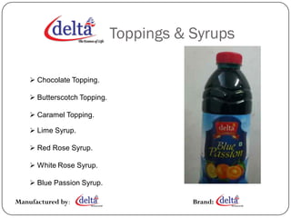 Toppings & Syrups

     Chocolate Topping.

     Butterscotch Topping.

     Caramel Topping.

     Lime Syrup.

     Red Rose Syrup.

     White Rose Syrup.

     Blue Passion Syrup.

Manufactured by:                         Brand:
 