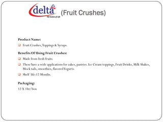 (Fruit Crushes)


Product Name:
 Fruit Crushes, Toppings & Syrups.

Benefits Of Using Fruit Crushes:
 Made from fresh fruits.
 These have a wide applications for cakes, pastries. Ice Cream toppings, Fruit Drinks, Milk Shakes,
   Mock tails, smoothies, flavored Yogurts.
 Shelf life:12 Months.

Packaging:
12 X 1ltr/box
 