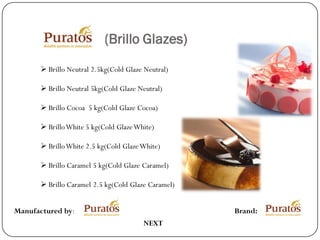 (Brillo Glazes)
        Brillo Neutral 2.5kg(Cold Glaze Neutral)

        Brillo Neutral 5kg(Cold Glaze Neutral)

        Brillo Cocoa 5 kg(Cold Glaze Cocoa)

        Brillo White 5 kg(Cold Glaze White)

        Brillo White 2.5 kg(Cold Glaze White)

        Brillo Caramel 5 kg(Cold Glaze Caramel)

        Brillo Caramel 2.5 kg(Cold Glaze Caramel)


Manufactured by:                                     Brand:
                                        NEXT
 