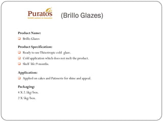 (Brillo Glazes)

Product Name:
 Brillo Glazes

Product Specification:
 Ready to use Thixotropic cold glaze.
 Cold application which does not melt the product.
 Shelf life:9 months.

Application:
 Applied on cakes and Patisserie for shine and appeal.

Packaging:
4 X 2.5kg/box.
2 X 5kg/box.
 