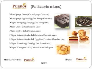 (Patisserie mixes)
    Easy Sponge Cocoa( Cocoa Sponge Concrete)
    Easy Sponge Egg free(Egg free Sponge Concrete)
    Tegral Sponge Egg free( Egg free Sponge Mix)
    Satin Crème Cake( Premium Cake)
    Satin Egg free Cake(Premium cake)
    Tegral Satin moist cake dark(Premium Chocolate cake)
    Tegral Satin moist cake dark Eggg Free(Premium Chocolate cake)
    Tegral Brownie egg Free(Egg Free Brownie mix)
    Tegral Wholegrain cake (Cake mix with Multigrain




Manufactured by:                                                      Brand:
                                         NEXT
 