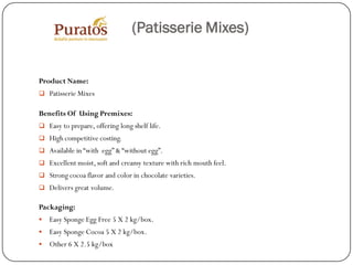 (Patisserie Mixes)


Product Name:
 Patisserie Mixes

Benefits Of Using Premixes:
 Easy to prepare, offering long shelf life.
 High competitive costing.
 Available in “with egg” & “without egg”.
 Excellent moist, soft and creamy texture with rich mouth feel.
 Strong cocoa flavor and color in chocolate varieties.
 Delivers great volume.

Packaging:
   Easy Sponge Egg Free 5 X 2 kg/box.
   Easy Sponge Cocoa 5 X 2 kg/box.
   Other 6 X 2.5 kg/box
 