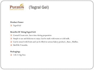 (Tegral Gel)


Product Name:
 Tegral Gel


Benefits Of Using Tegral Gel:
 Custard Cream mix. Saves time during preparation
 Simple to use and delicious to enjoy. Can be made with warm or cold milk.
 Can be mixed with Fruits and can be filled in various bakery products , Buns , Muffins.
 Shelf life-9 months.


Packaging:.
 6 X 2.5 kg/box
 