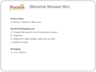 (Bavarois Mousse Mix)

Product Name:
 Bavarois – Gelatin Free Mousse mix.


Benefits Of Using Bavarois:
 Complete Mix in powder form for production of mousse.
 Gelatin free.
 Unflavored to enable multiple recipies from one batch
 Shelf life-9 months


Packaging:.
 6 X 2.5 kg/box
 