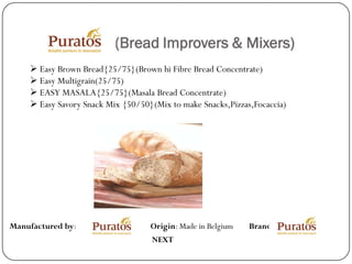 (Bread Improvers & Mixers)
     Easy Brown Bread{25/75}(Brown hi Fibre Bread Concentrate)
     Easy Multigrain(25/75)
     EASY MASALA{25/75}(Masala Bread Concentrate)
     Easy Savory Snack Mix {50/50}(Mix to make Snacks,Pizzas,Focaccia)




Manufactured by:                   Origin: Made in Belgium   Brand:
                                   NEXT
 