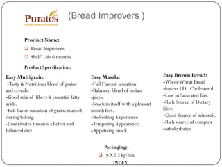 (Bread Improvers )

         Product Name:
          Bread Improvers.
          Shelf Life 6 months.

         Product Specification:
Easy Multigrain:                           Easy Masala:                       Easy Brown Bread:
 -Tasty & Nutritious blend of grains       -Full Flavour sensation            -Whole Wheat Bread
and cereals.                               -Balanced blend of indian          -lowers LDL Cholesterol.
-Good mix of fibers & essential fatty      spices.                            -Low in Saturated fats.
acids.                                     -Snack in itself with a pleasant   -Rich Source of Dietary
-Full flavor sensation of grains roasted   mouth feel.                        fiber.
during baking.                             -Refreshing Experience             -Good Source of minerals.
-Contributes towards a better and          -Tempering Appearance.             -Rich source of complex
balanced diet                              -Appetizing snack.                 carbohydrates


                                                  Packaging:.
                                                6 X 2.5 kg/box
                                                      INDEX
 