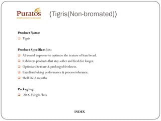 (Tigris{Non-bromated})

Product Name:
 Tigris


Product Specification:
 All round improver to optimize the texture of lean bread.
 It delivers products that stay softer and fresh for longer.
 Optimized texture & prolonged freshness.
 Excellent baking performance & process tolerance.
 Shelf life-6 months


Packeging:.
 20 X 250 gm/box




                                             INDEX
 