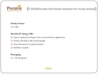 (S 500(Bromate free bread improver for crusty breads)


Product Name:
 S 500.


Benefits Of Using S-500 :
 Export quality bread improver for crusty and frozen applications.
 Produces flexible & silky smooth dough.
 Great tolerance & exceptional volume.
 Shelf life-9 months


Packeging:.
 6 X 205 kg/box




                                          INDEX
 