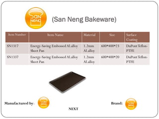 (San Neng Bakeware)
  Item Number              Item Name              Material       Size      Surface
                                                                           Coating
 SN1317         Energy-Saving Embossed Al.alloy   1.2mm      600*400*23    DuPont Teflon-
                Sheet Pan                         Al.alloy                 PTFE
 SN1337         Energy-Saving Embossed Al.alloy   1.2mm      600*400*20    DuPont Teflon-
                Sheet Pan                         Al.alloy                 PTFE




Manufactured by:                                                  Brand:
                                        NEXT
 